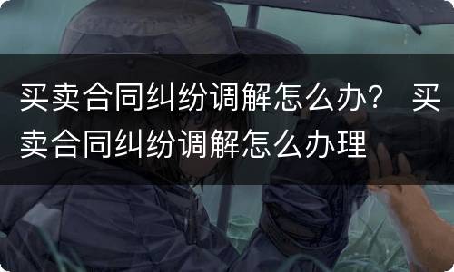 买卖合同纠纷调解怎么办？ 买卖合同纠纷调解怎么办理