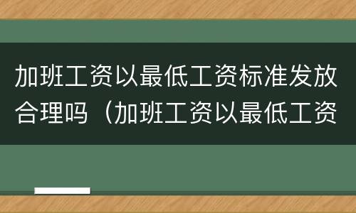 加班工资以最低工资标准发放合理吗（加班工资以最低工资标准为基数合法吗）