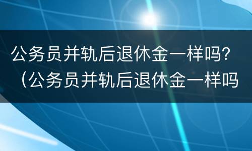 公务员并轨后退休金一样吗？（公务员并轨后退休金一样吗）