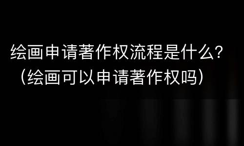 绘画申请著作权流程是什么？（绘画可以申请著作权吗）
