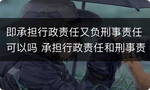 即承担行政责任又负刑事责任可以吗 承担行政责任和刑事责任不影响承担
