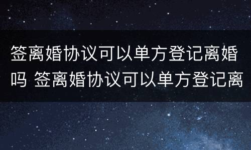 签离婚协议可以单方登记离婚吗 签离婚协议可以单方登记离婚吗知乎