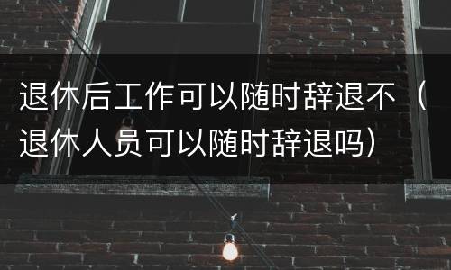 退休后工作可以随时辞退不（退休人员可以随时辞退吗）