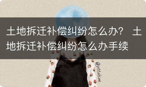 土地拆迁补偿纠纷怎么办？ 土地拆迁补偿纠纷怎么办手续