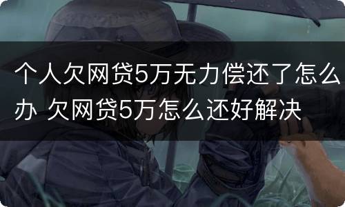 个人欠网贷5万无力偿还了怎么办 欠网贷5万怎么还好解决