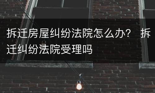 拆迁房屋纠纷法院怎么办？ 拆迁纠纷法院受理吗
