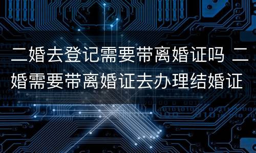 二婚去登记需要带离婚证吗 二婚需要带离婚证去办理结婚证吗?