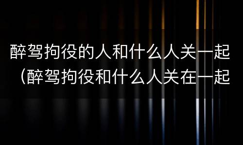 醉驾拘役的人和什么人关一起（醉驾拘役和什么人关在一起的）