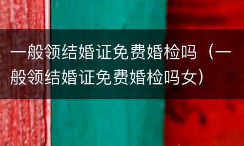 一般领结婚证免费婚检吗（一般领结婚证免费婚检吗女）