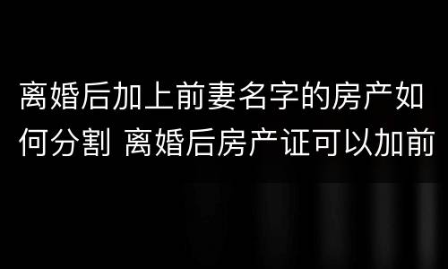 离婚后加上前妻名字的房产如何分割 离婚后房产证可以加前妻的名字吗