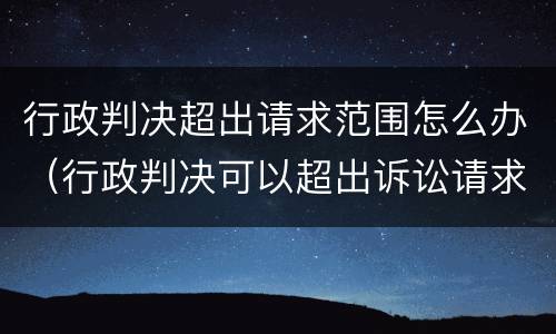 行政判决超出请求范围怎么办（行政判决可以超出诉讼请求吗）