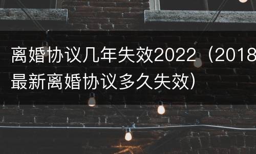 离婚协议几年失效2022（2018最新离婚协议多久失效）