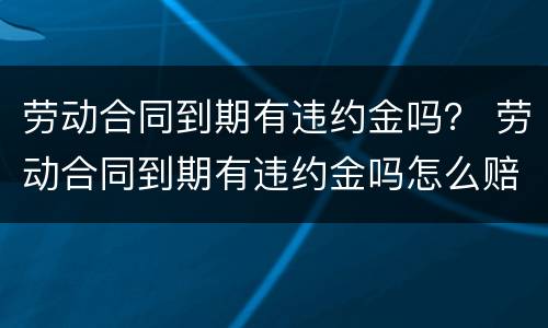 劳动合同到期有违约金吗？ 劳动合同到期有违约金吗怎么赔偿
