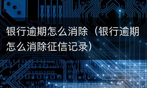 银行逾期怎么消除（银行逾期怎么消除征信记录）