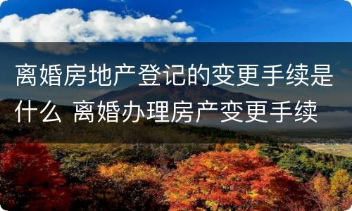 离婚房地产登记的变更手续是什么 离婚办理房产变更手续