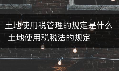 土地使用税管理的规定是什么 土地使用税税法的规定