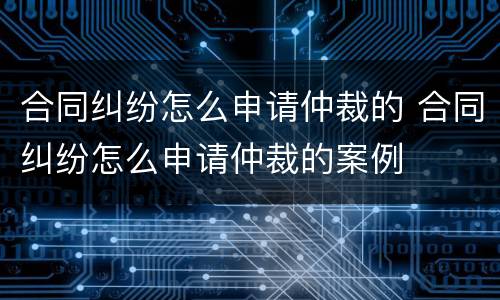 合同纠纷怎么申请仲裁的 合同纠纷怎么申请仲裁的案例