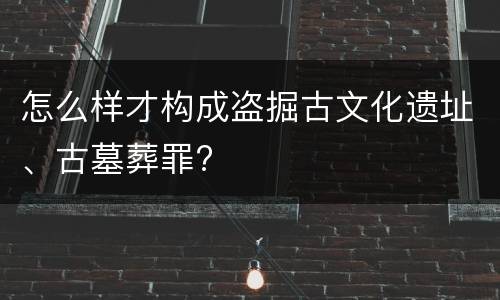 怎么样才构成盗掘古文化遗址、古墓葬罪?