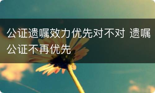 公证遗嘱效力优先对不对 遗嘱公证不再优先