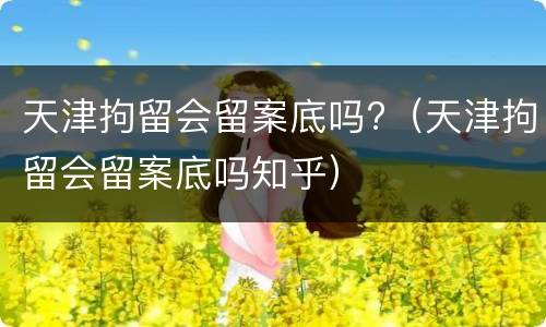 天津拘留会留案底吗?（天津拘留会留案底吗知乎）