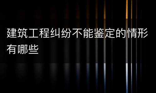 建筑工程纠纷不能鉴定的情形有哪些