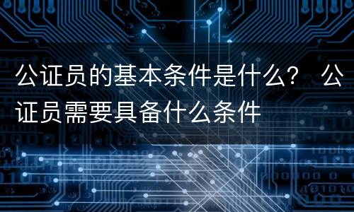 公证员的基本条件是什么？ 公证员需要具备什么条件