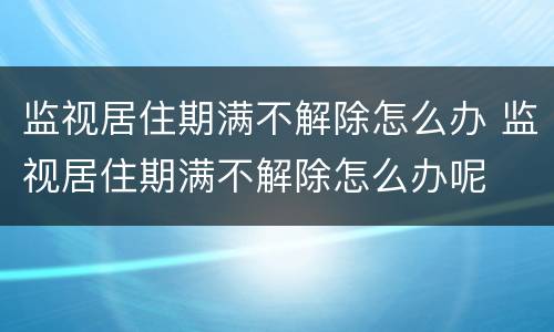监视居住期满不解除怎么办 监视居住期满不解除怎么办呢