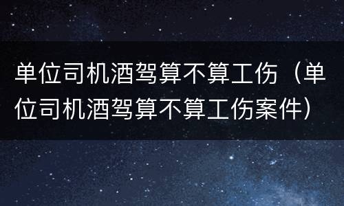 单位司机酒驾算不算工伤（单位司机酒驾算不算工伤案件）