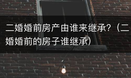 二婚婚前房产由谁来继承?（二婚婚前的房子谁继承）
