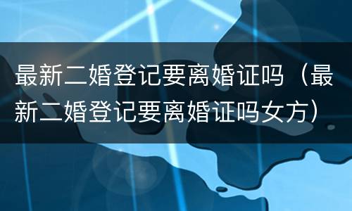 最新二婚登记要离婚证吗（最新二婚登记要离婚证吗女方）