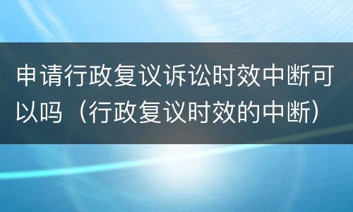 申请行政复议诉讼时效中断可以吗（行政复议时效的中断）