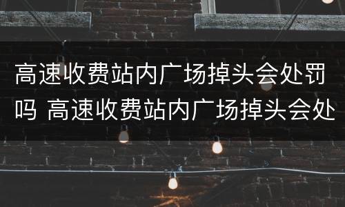 高速收费站内广场掉头会处罚吗 高速收费站内广场掉头会处罚吗现在