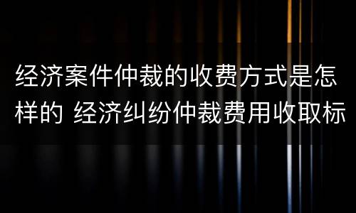 经济案件仲裁的收费方式是怎样的 经济纠纷仲裁费用收取标准
