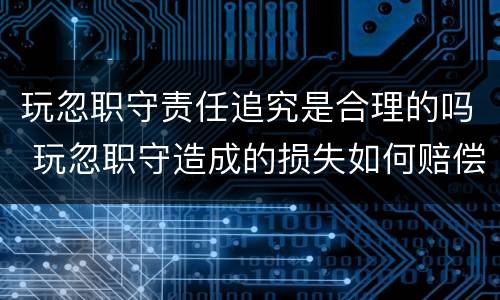 玩忽职守责任追究是合理的吗 玩忽职守造成的损失如何赔偿