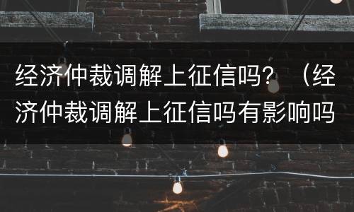 经济仲裁调解上征信吗？（经济仲裁调解上征信吗有影响吗）