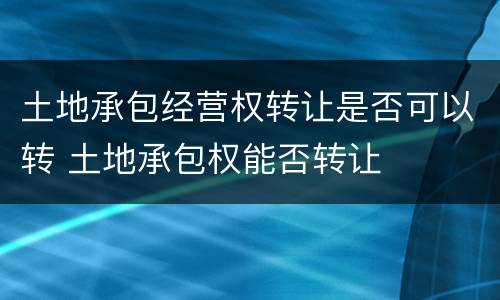 土地承包经营权转让是否可以转 土地承包权能否转让