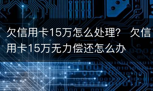 欠信用卡15万怎么处理？ 欠信用卡15万无力偿还怎么办