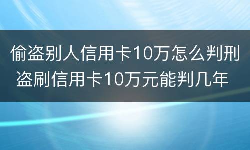 偷盗别人信用卡10万怎么判刑 盗刷信用卡10万元能判几年