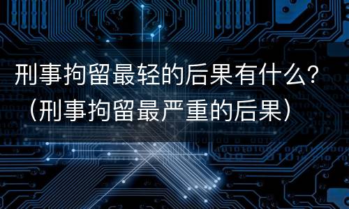 刑事拘留最轻的后果有什么？（刑事拘留最严重的后果）