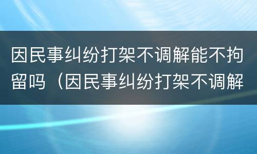 因民事纠纷打架不调解能不拘留吗（因民事纠纷打架不调解能不拘留吗怎么办）