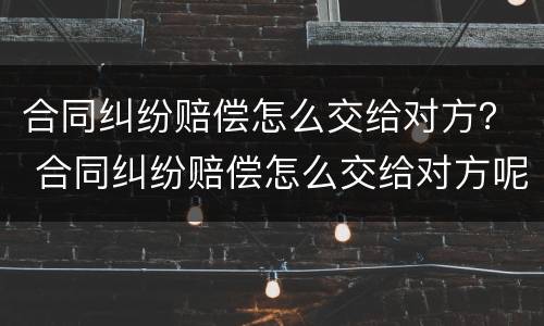 合同纠纷赔偿怎么交给对方？ 合同纠纷赔偿怎么交给对方呢