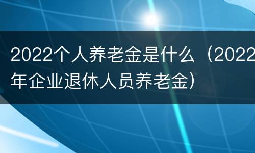 2022个人养老金是什么（2022年企业退休人员养老金）