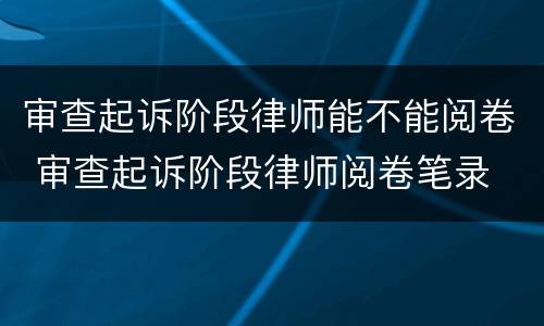 审查起诉阶段律师能不能阅卷 审查起诉阶段律师阅卷笔录