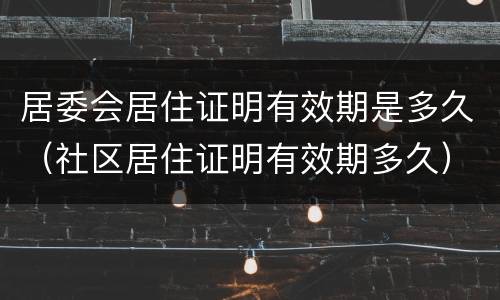居委会居住证明有效期是多久（社区居住证明有效期多久）