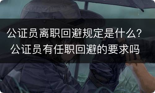 公证员离职回避规定是什么？ 公证员有任职回避的要求吗
