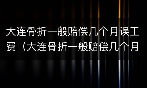 大连骨折一般赔偿几个月误工费（大连骨折一般赔偿几个月误工费多少）
