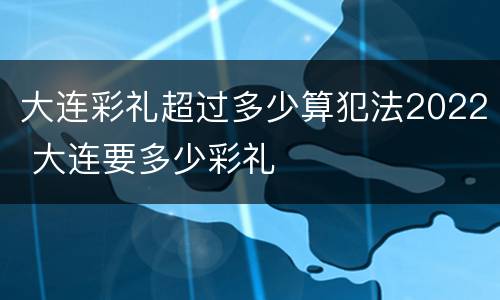 大连彩礼超过多少算犯法2022 大连要多少彩礼