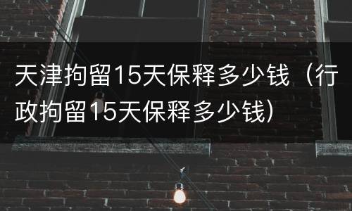 天津拘留15天保释多少钱（行政拘留15天保释多少钱）