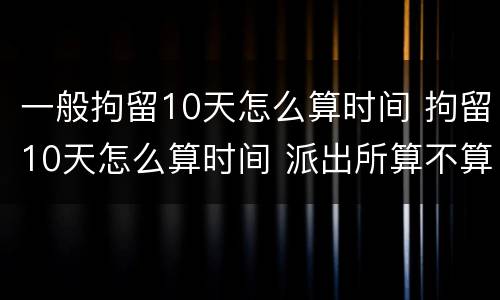 一般拘留10天怎么算时间 拘留10天怎么算时间 派出所算不算
