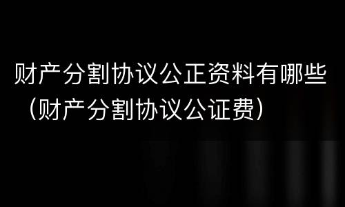 财产分割协议公正资料有哪些（财产分割协议公证费）